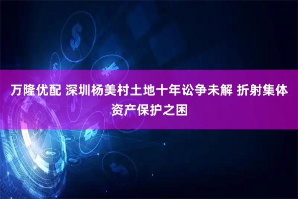 万隆优配 深圳杨美村土地十年讼争未解 折射集体资产保护之困