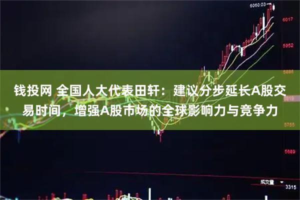 钱投网 全国人大代表田轩：建议分步延长A股交易时间，增强A股市场的全球影响力与竞争力