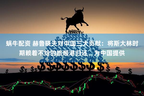 蜗牛配资 赫鲁晓夫对中国三大贡献：将斯大林时期赖着不给的旅顺港归还、为中国提供
