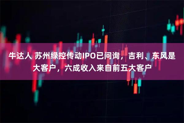 牛达人 苏州绿控传动IPO已问询，吉利、东风是大客户，六成收入来自前五大客户