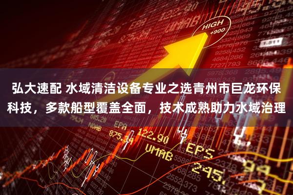 弘大速配 水域清洁设备专业之选青州市巨龙环保科技，多款船型覆盖全面，技术成熟助力水域治理