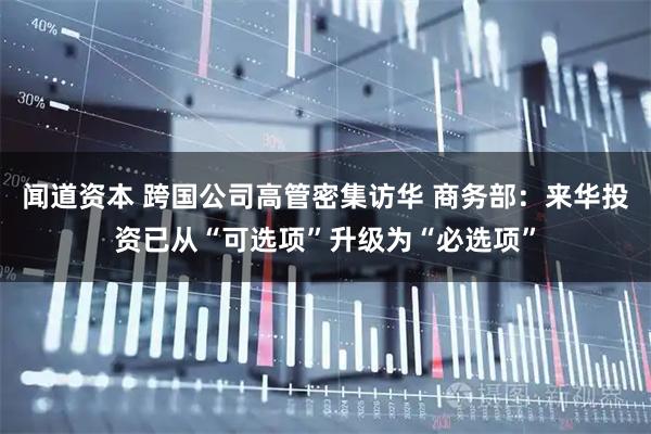 闻道资本 跨国公司高管密集访华 商务部：来华投资已从“可选项”升级为“必选项”