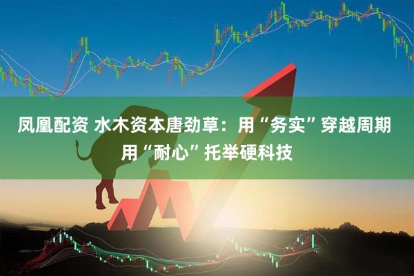 凤凰配资 水木资本唐劲草：用“务实”穿越周期 用“耐心”托举硬科技