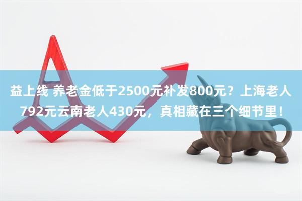 益上线 养老金低于2500元补发800元？上海老人792元云南老人430元，真相藏在三个细节里！