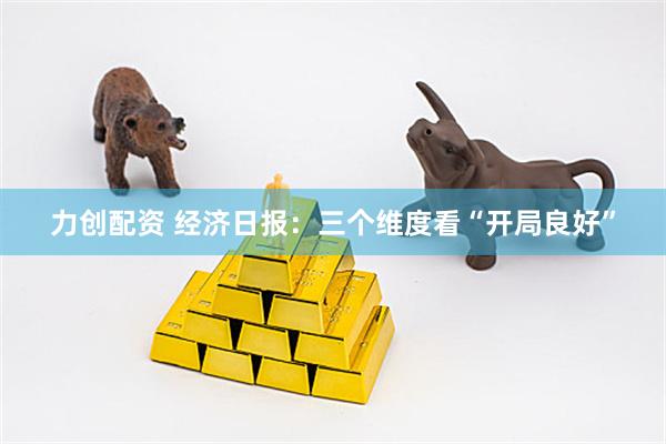 力创配资 经济日报：三个维度看“开局良好”