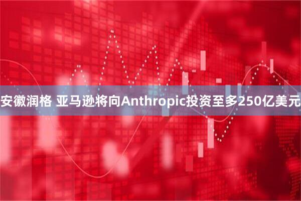 安徽润格 亚马逊将向Anthropic投资至多250亿美元