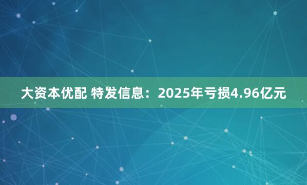 大资本优配 特发信息：2025年亏损4.96亿元