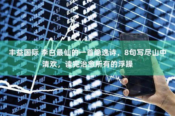 丰益国际 李白最仙的一首隐逸诗，8句写尽山中清欢，读完治愈所有的浮躁