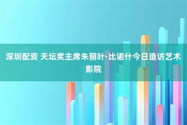深圳配资 天坛奖主席朱丽叶·比诺什今日造访艺术影院