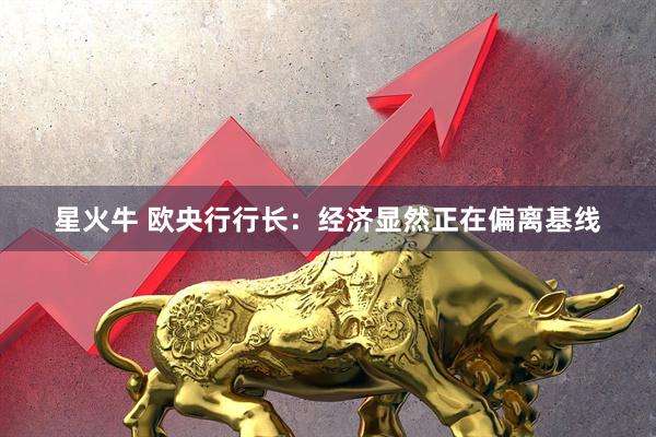 星火牛 欧央行行长：经济显然正在偏离基线