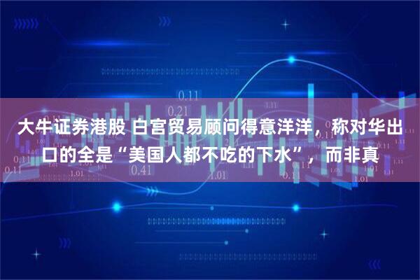 大牛证券港股 白宫贸易顾问得意洋洋，称对华出口的全是“美国人都不吃的下水”，而非真