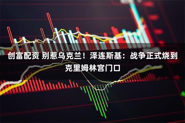 创富配资 别惹乌克兰！泽连斯基：战争正式烧到克里姆林宫门口
