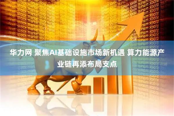 华力网 聚焦AI基础设施市场新机遇 算力能源产业链再添布局支点