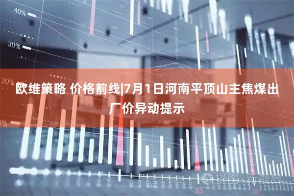 欧维策略 价格前线|7月1日河南平顶山主焦煤出厂价异动提示