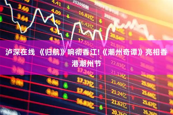 泸深在线 《归航》响彻香江!《潮州奇谭》亮相香港潮州节