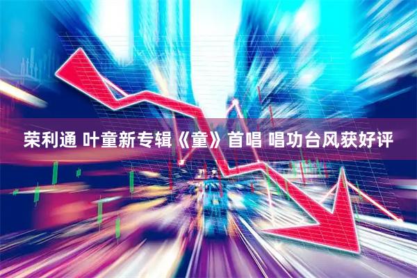 荣利通 叶童新专辑《童》首唱 唱功台风获好评