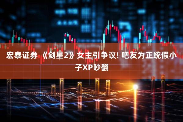 宏泰证券 《剑星2》女主引争议! 吧友为正统假小子XP吵翻