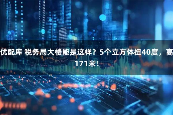 优配库 税务局大楼能是这样？5个立方体扭40度，高171米！