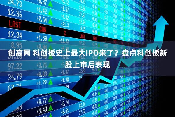 创高网 科创板史上最大IPO来了？盘点科创板新股上市后表现