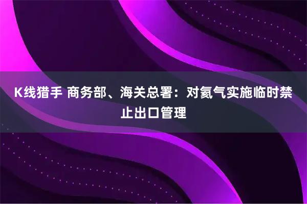 K线猎手 商务部、海关总署：对氦气实施临时禁止出口管理