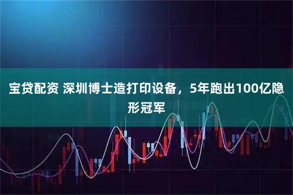 宝贷配资 深圳博士造打印设备，5年跑出100亿隐形冠军