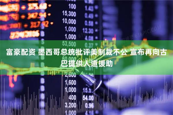 富豪配资 墨西哥总统批评美制裁不公 宣布再向古巴提供人道援助
