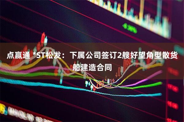 点赢通 *ST松发：下属公司签订2艘好望角型散货船建造合同
