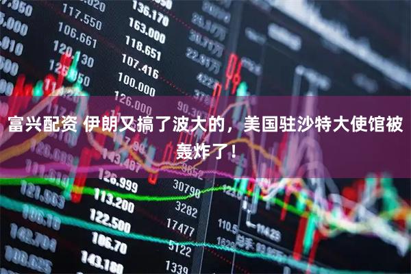 富兴配资 伊朗又搞了波大的，美国驻沙特大使馆被轰炸了！