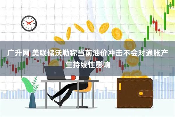 广升网 美联储沃勒称当前油价冲击不会对通胀产生持续性影响