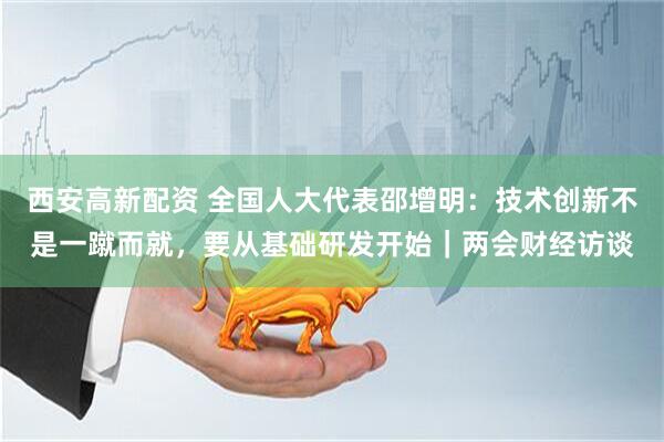 西安高新配资 全国人大代表邵增明：技术创新不是一蹴而就，要从基础研发开始｜两会财经访谈