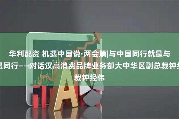 华利配资 机遇中国说·两会篇|与中国同行就是与机遇同行——对话汉高消费品牌业务部大中华区副总裁钟经伟