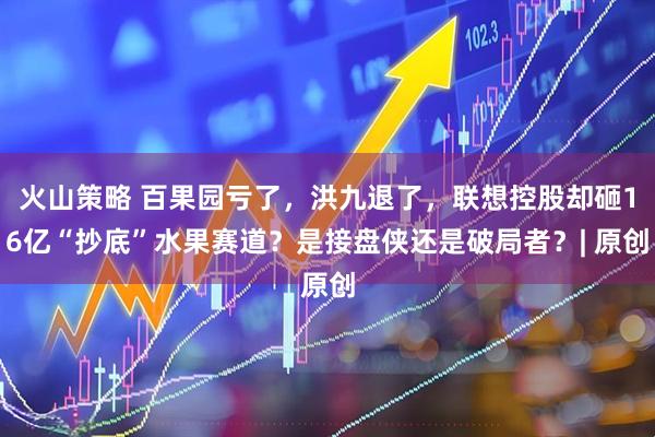 火山策略 百果园亏了，洪九退了，联想控股却砸16亿“抄底”水果赛道？是接盘侠还是破局者？| 原创