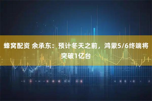 蜂窝配资 余承东：预计冬天之前，鸿蒙5/6终端将突破1亿台