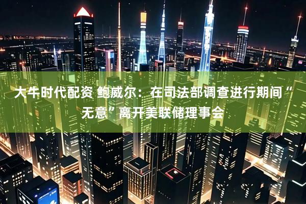 大牛时代配资 鲍威尔：在司法部调查进行期间“无意”离开美联储理事会
