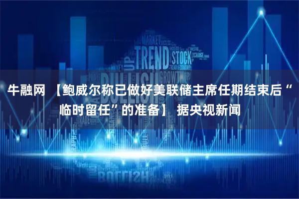 牛融网 【鲍威尔称已做好美联储主席任期结束后“临时留任”的准备】 据央视新闻