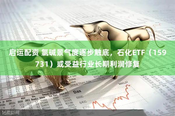 启运配资 氯碱景气度逐步触底，石化ETF（159731）或受益行业长期利润修复