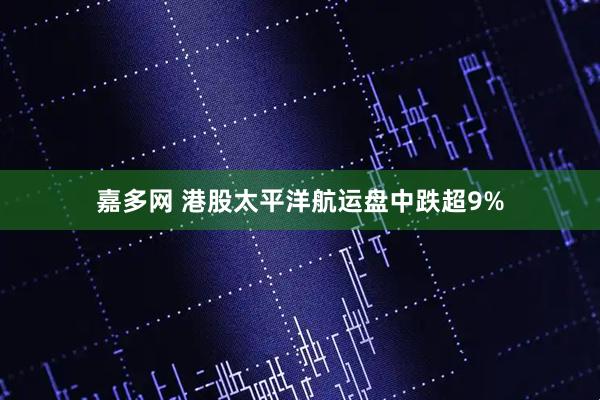 嘉多网 港股太平洋航运盘中跌超9%
