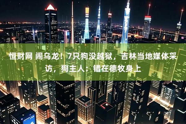 恒财网 闹乌龙！7只狗没越狱，吉林当地媒体采访，狗主人：错在德牧身上