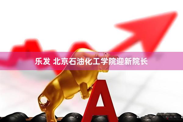 乐发 北京石油化工学院迎新院长
