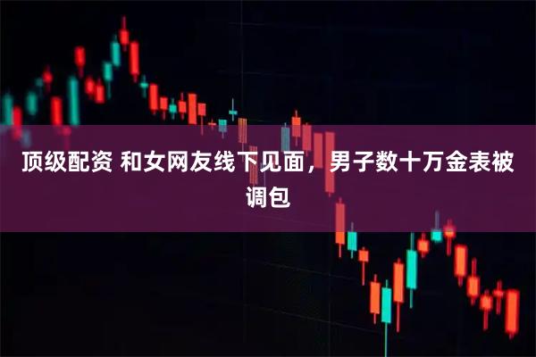 顶级配资 和女网友线下见面，男子数十万金表被调包