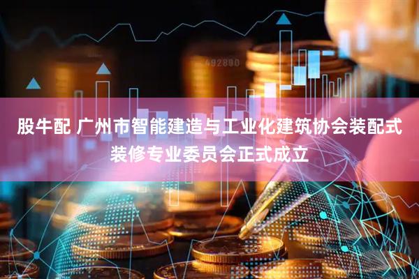股牛配 广州市智能建造与工业化建筑协会装配式装修专业委员会正式成立