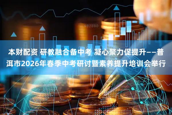 本财配资 研教融合备中考 凝心聚力促提升——普洱市2026年春季中考研讨暨素养提升培训会举行