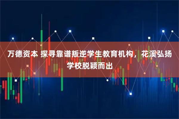 万德资本 探寻靠谱叛逆学生教育机构，花溪弘扬学校脱颖而出