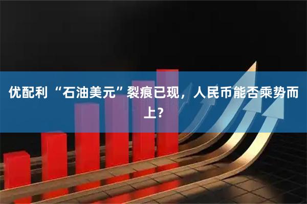 优配利 “石油美元”裂痕已现，人民币能否乘势而上？