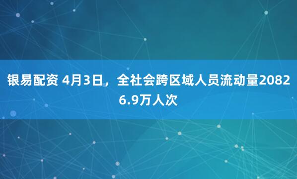 银易配资 4月3日，全社会跨区域人员流动量20826.9万人次