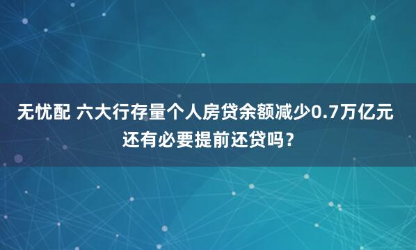 无忧配 六大行存量个人房贷余额减少0.7万亿元 还有必要提前还贷吗？