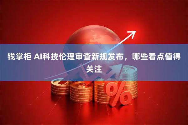 钱掌柜 AI科技伦理审查新规发布，哪些看点值得关注