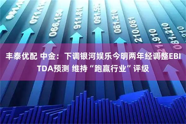丰泰优配 中金：下调银河娱乐今明两年经调整EBITDA预测 维持“跑赢行业”评级