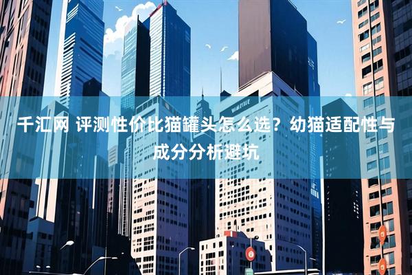 千汇网 评测性价比猫罐头怎么选？幼猫适配性与成分分析避坑