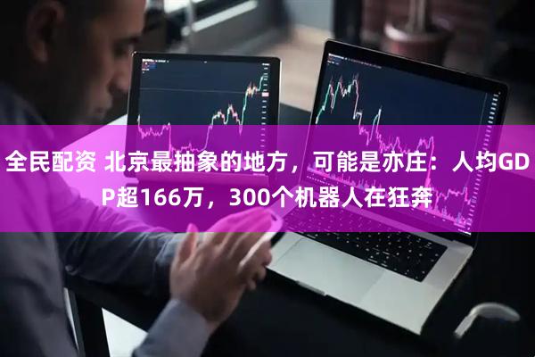 全民配资 北京最抽象的地方，可能是亦庄：人均GDP超166万，300个机器人在狂奔